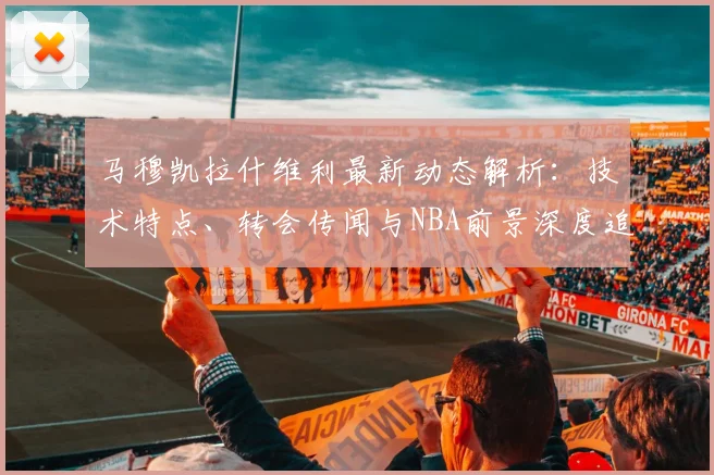 马穆凯拉什维利最新动态解析：技术特点、转会传闻与NBA前景深度追踪