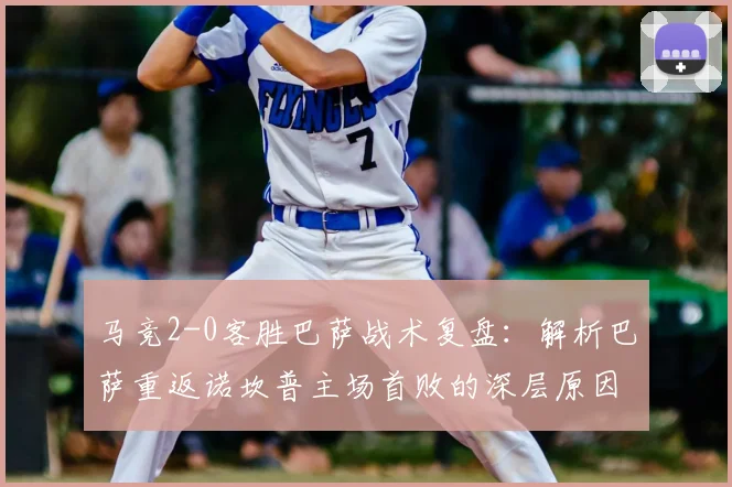 马竞2-0客胜巴萨战术复盘：解析巴萨重返诺坎普主场首败的深层原因与比赛关键点