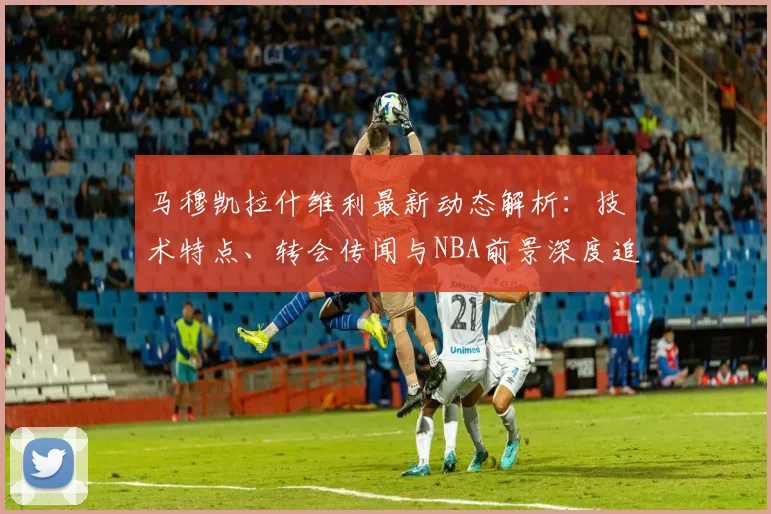 马穆凯拉什维利最新动态解析：技术特点、转会传闻与NBA前景深度追踪